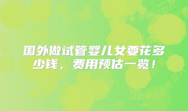 国外做试管婴儿女要花多少钱,费用预估一览!