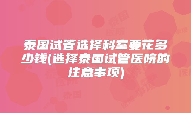 泰国试管选择科室要花多少钱(选择泰国试管医院的注意事项)