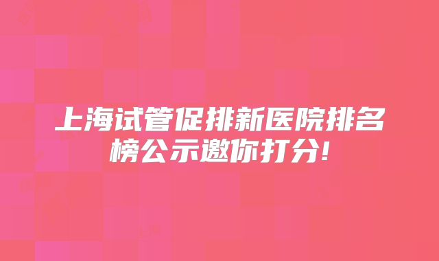 上海试管促排新医院排名榜公示邀你打分!