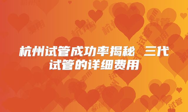杭州试管成功率揭秘 三代试管的详细费用