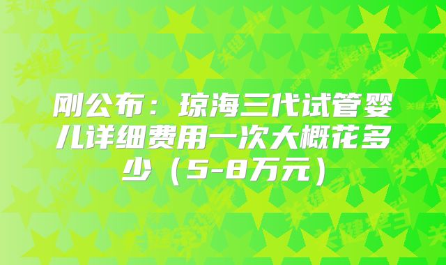 刚公布:琼海三代试管婴儿详细费用一次大概花多少(5-8万元)