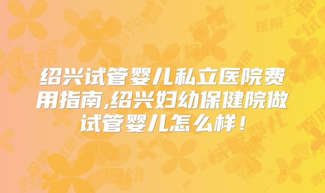 绍兴试管婴儿私立医院费用指南,绍兴妇幼保健院做试管婴儿怎么样！