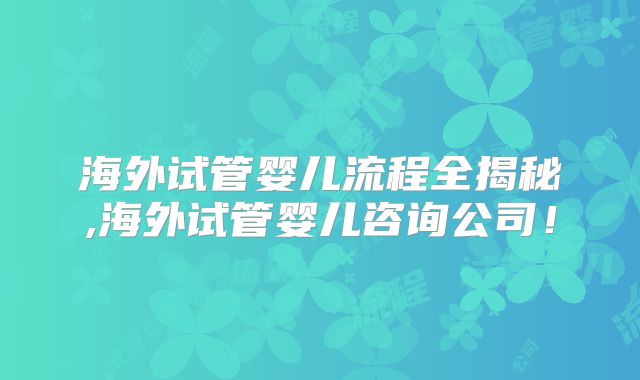 海外试管婴儿流程全揭秘,海外试管婴儿咨询公司！
