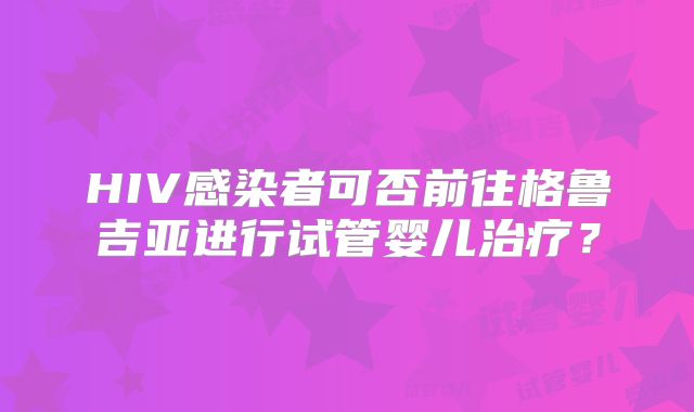 HIV感染者可否前往格鲁吉亚进行试管婴儿治疗？