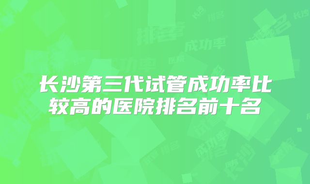长沙第三代试管成功率比较高的医院排名前十名