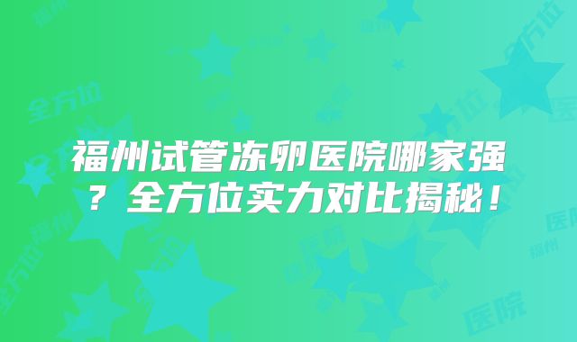 福州试管冻卵医院哪家强?全方位实力对比揭秘!