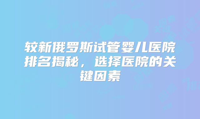 较新俄罗斯试管婴儿医院排名揭秘,选择医院的关键因素