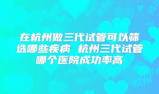 在杭州做三代试管可以筛选哪些疾病 杭州三代试管哪个医院成功率高