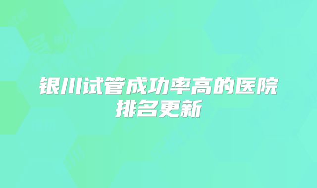 银川试管成功率高的医院排名更新