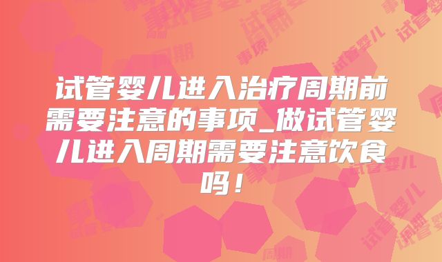 试管婴儿进入治疗周期前需要注意的事项_做试管婴儿进入周期需要注意饮食吗！