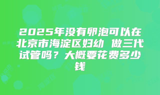 2025年没有卵泡可以在北京市海淀区妇幼 做三代试管吗？大概要花费多少钱