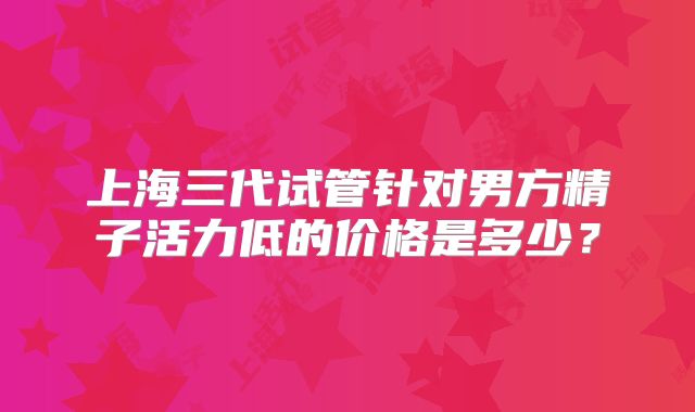 上海三代试管针对男方精子活力低的价格是多少?