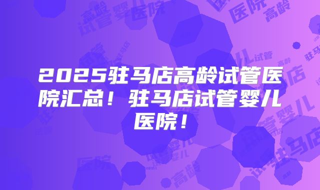 2025驻马店高龄试管医院汇总!驻马店试管婴儿医院!