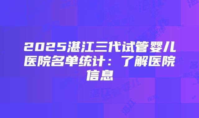 2025湛江三代试管婴儿医院名单统计：了解医院信息