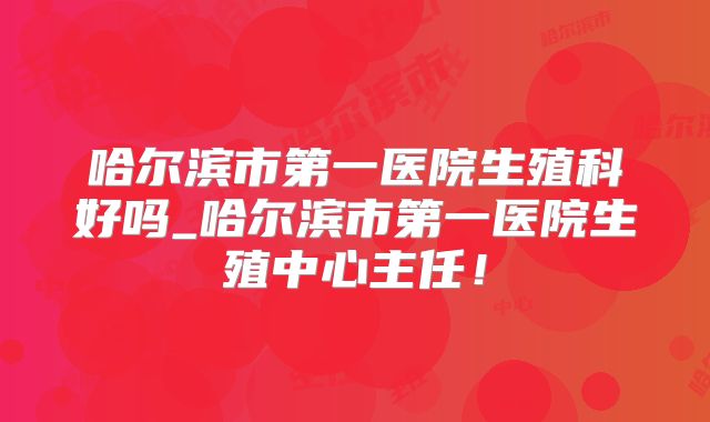 哈尔滨市第一医院生殖科好吗_哈尔滨市第一医院生殖中心主任!