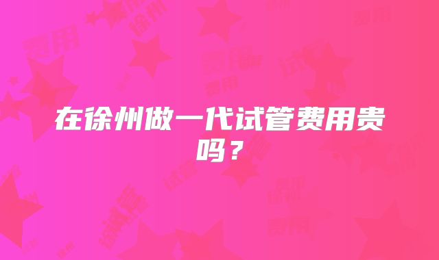 在徐州做一代试管费用贵吗?