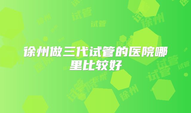 徐州做三代试管的医院哪里比较好
