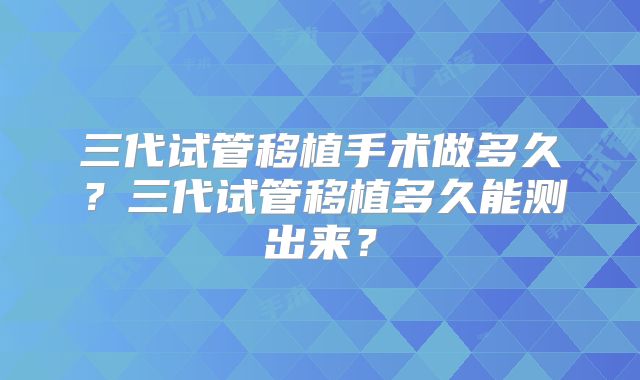 三代试管移植手术做多久？三代试管移植多久能测出来？