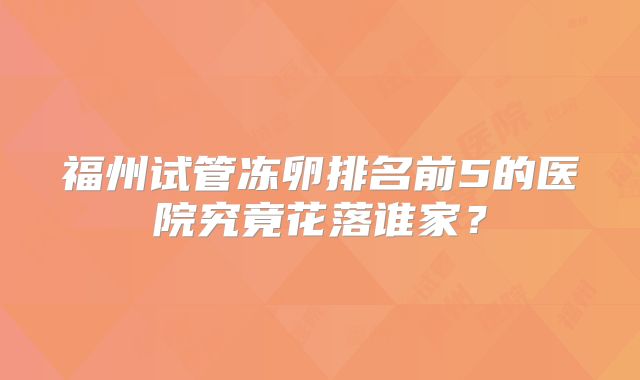 福州试管冻卵排名前5的医院究竟花落谁家？
