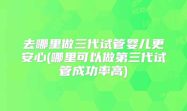 去哪里做三代试管婴儿更安心(哪里可以做第三代试管成功率高)