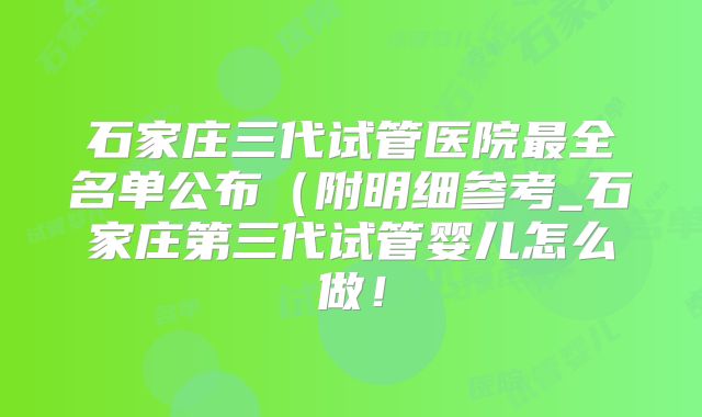 石家庄三代试管医院最全名单公布（附明细参考_石家庄第三代试管婴儿怎么做！