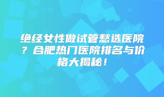 绝经女性做试管愁选医院？合肥热门医院排名与价格大揭秘！