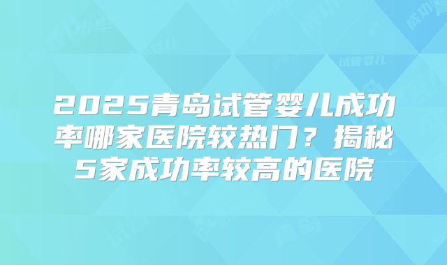 2025青岛试管婴儿成功率哪家医院较热门?揭秘5家成功率较高的医院