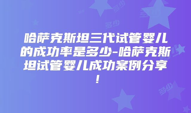 哈萨克斯坦三代试管婴儿的成功率是多少-哈萨克斯坦试管婴儿成功案例分享！