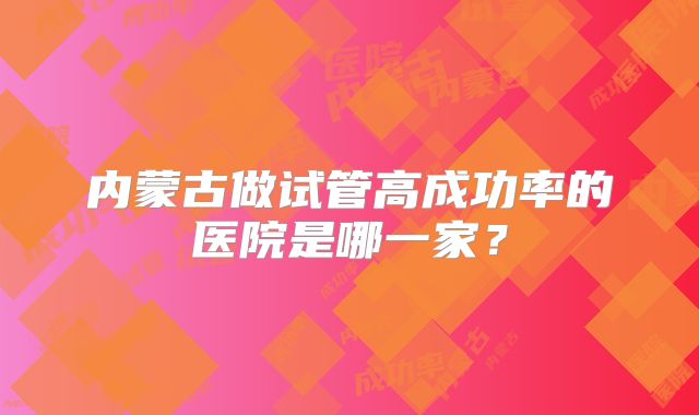 内蒙古做试管高成功率的医院是哪一家？