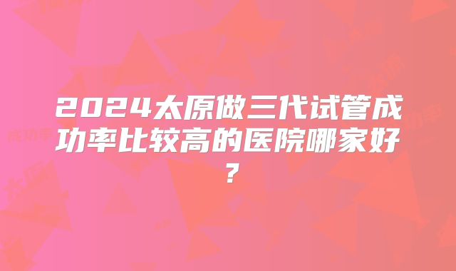 2024太原做三代试管成功率比较高的医院哪家好？