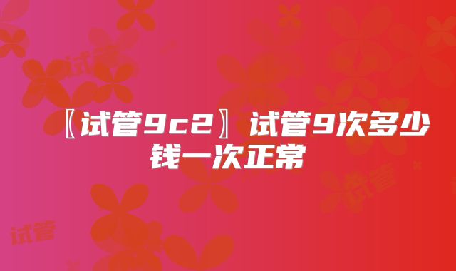 〖试管9c2〗试管9次多少钱一次正常