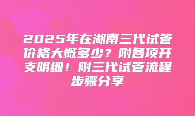 2025年在湖南三代试管价格大概多少？附各项开支明细！附三代试管流程步骤分享
