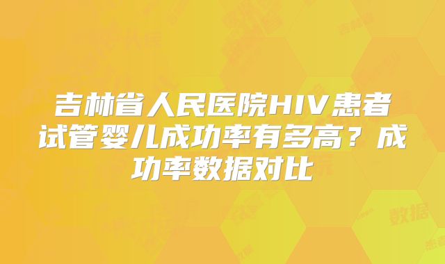 吉林省人民医院HIV患者试管婴儿成功率有多高?成功率数据对比