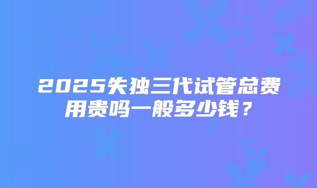 2025失独三代试管总费用贵吗一般多少钱?