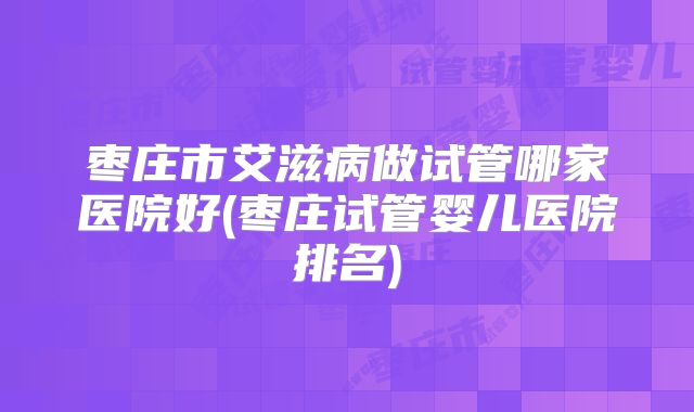 枣庄市艾滋病做试管哪家医院好(枣庄试管婴儿医院排名)