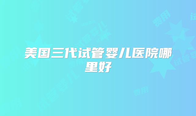 美国三代试管婴儿医院哪里好