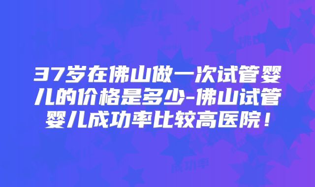 37岁在佛山做一次试管婴儿的价格是多少-佛山试管婴儿成功率比较高医院！