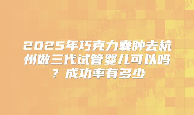 2025年巧克力囊肿去杭州做三代试管婴儿可以吗？成功率有多少