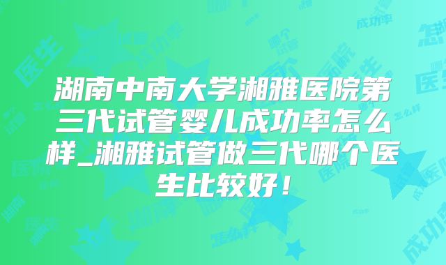 湖南中南大学湘雅医院第三代试管婴儿成功率怎么样_湘雅试管做三代哪个医生比较好！