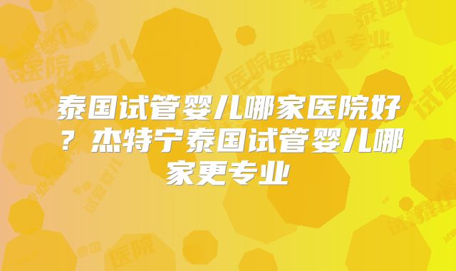 泰国试管婴儿哪家医院好？杰特宁泰国试管婴儿哪家更专业