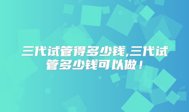 三代试管得多少钱,三代试管多少钱可以做！