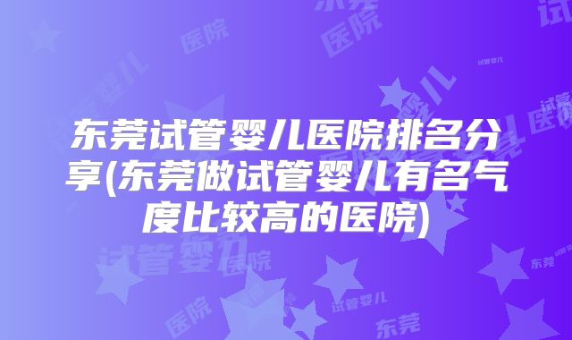 东莞试管婴儿医院排名分享(东莞做试管婴儿有名气度比较高的医院)