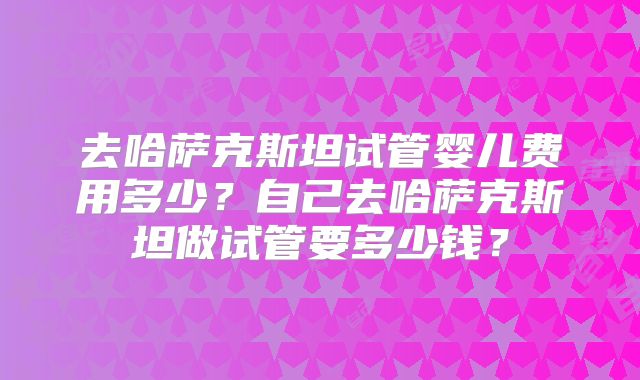 去哈萨克斯坦试管婴儿费用多少？自己去哈萨克斯坦做试管要多少钱？