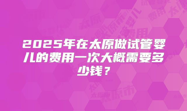 2025年在太原做试管婴儿的费用一次大概需要多少钱？