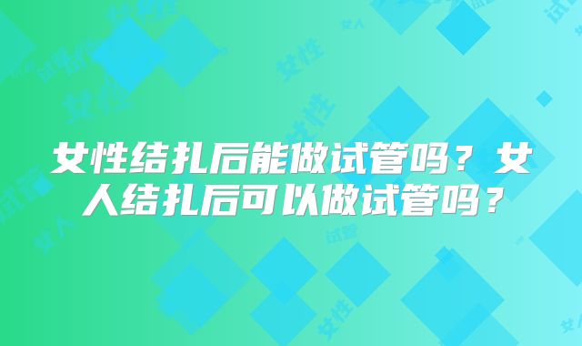 女性结扎后能做试管吗？女人结扎后可以做试管吗？
