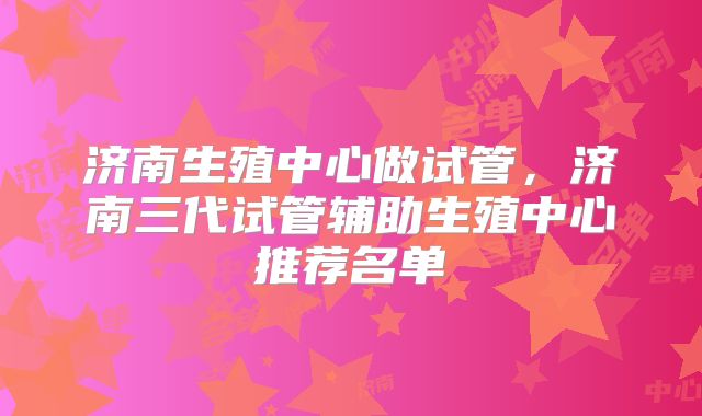 济南生殖中心做试管,济南三代试管辅助生殖中心推荐名单