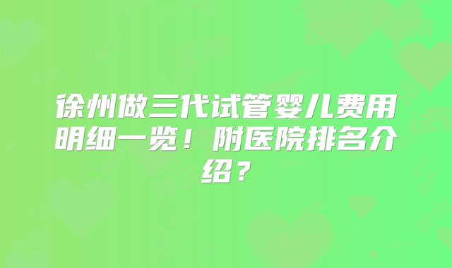 徐州做三代试管婴儿费用明细一览！附医院排名介绍？