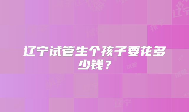 辽宁试管生个孩子要花多少钱?