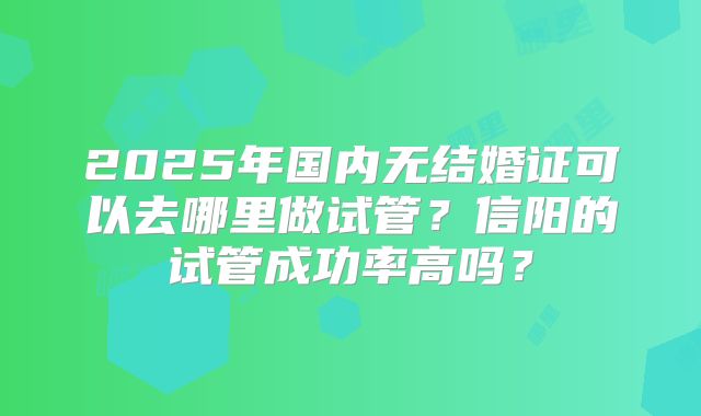 2025年国内无结婚证可以去哪里做试管?信阳的试管成功率高吗?