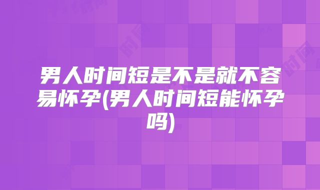男人时间短是不是就不容易怀孕(男人时间短能怀孕吗)